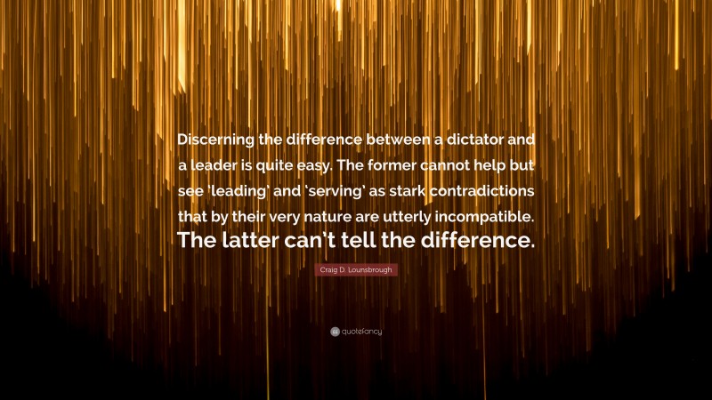 Craig D. Lounsbrough Quote: “Discerning the difference between a dictator and a leader is quite easy. The former cannot help but see ‘leading’ and ‘serving’ as stark contradictions that by their very nature are utterly incompatible. The latter can’t tell the difference.”