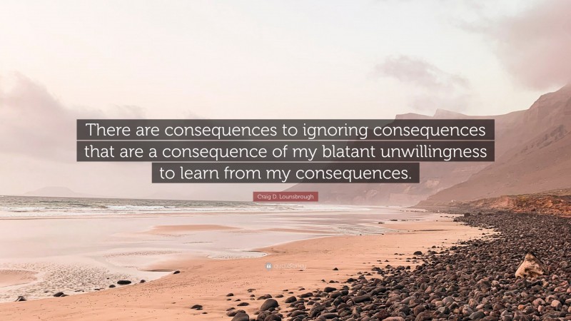 Craig D. Lounsbrough Quote: “There are consequences to ignoring consequences that are a consequence of my blatant unwillingness to learn from my consequences.”