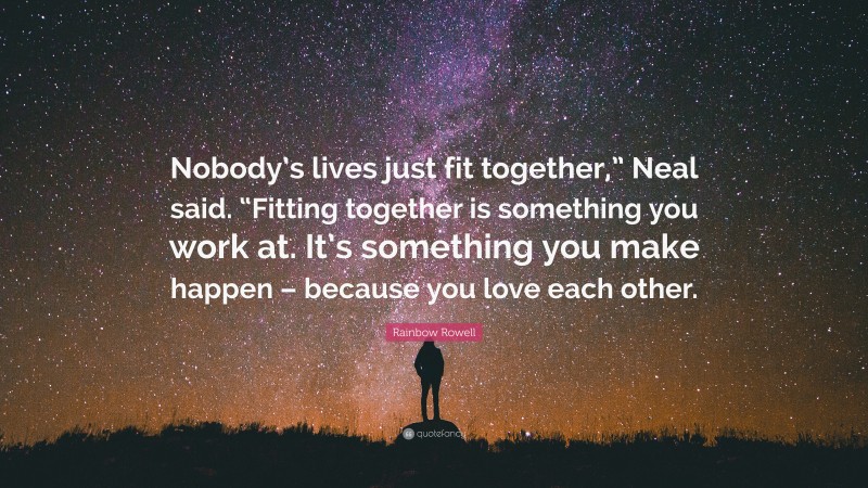 Rainbow Rowell Quote: “Nobody’s lives just fit together,” Neal said. “Fitting together is something you work at. It’s something you make happen – because you love each other.”
