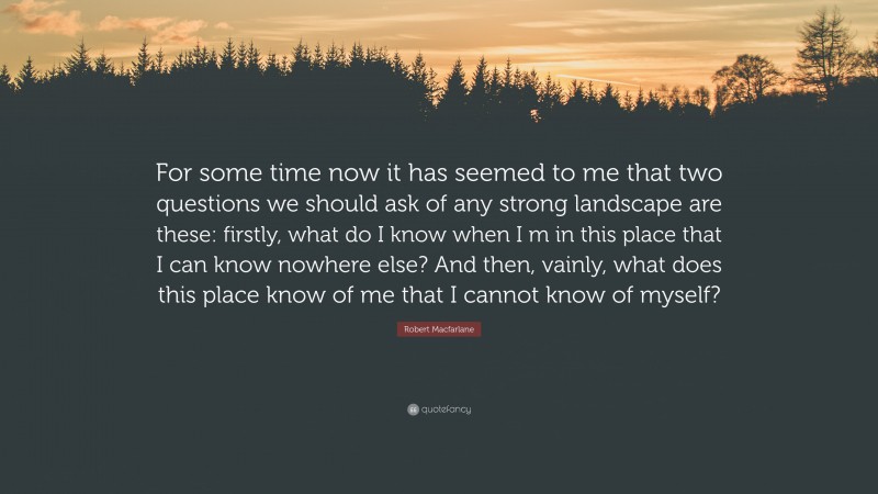 Robert Macfarlane Quote: “For some time now it has seemed to me that two questions we should ask of any strong landscape are these: firstly, what do I know when I m in this place that I can know nowhere else? And then, vainly, what does this place know of me that I cannot know of myself?”