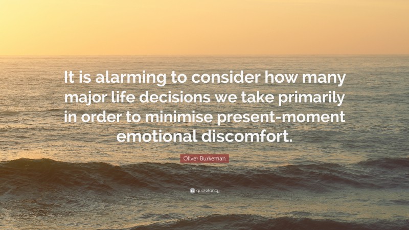 Oliver Burkeman Quote: “It is alarming to consider how many major life decisions we take primarily in order to minimise present-moment emotional discomfort.”