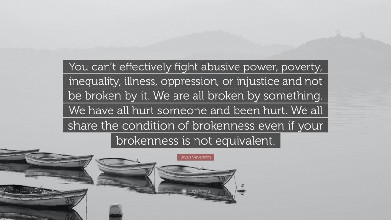 Bryan Stevenson Quote: “You can’t effectively fight abusive power, poverty, inequality, illness, oppression, or injustice and not be broken by it. We are all broken by something. We have all hurt someone and been hurt. We all share the condition of brokenness even if your brokenness is not equivalent.”