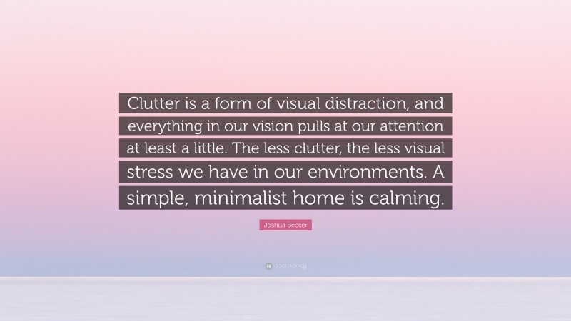 Joshua Becker Quote: “Clutter is a form of visual distraction, and everything in our vision pulls at our attention at least a little. The less clutter, the less visual stress we have in our environments. A simple, minimalist home is calming.”