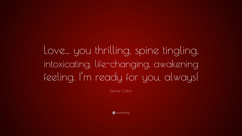 Fearne Cotton Quote: “Love... you thrilling, spine tingling, intoxicating, life-changing, awakening feeling. I’m ready for you, always!”