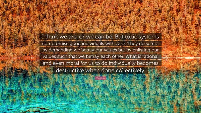 Ezra Klein Quote: “I think we are, or we can be. But toxic systems compromise good individuals with ease. They do so not by demanding we betray our values but by enlisting our values such that we betray each other. What is rational and even moral for us to do individually becomes destructive when done collectively.”