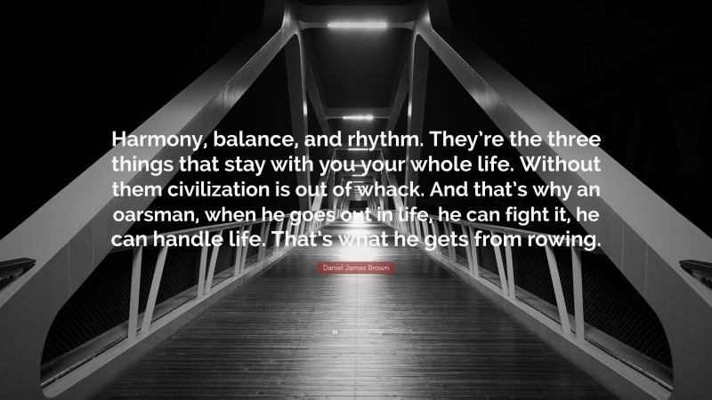 Daniel James Brown Quote: “Harmony, balance, and rhythm. They’re the three things that stay with you your whole life. Without them civilization is out of whack. And that’s why an oarsman, when he goes out in life, he can fight it, he can handle life. That’s what he gets from rowing.”