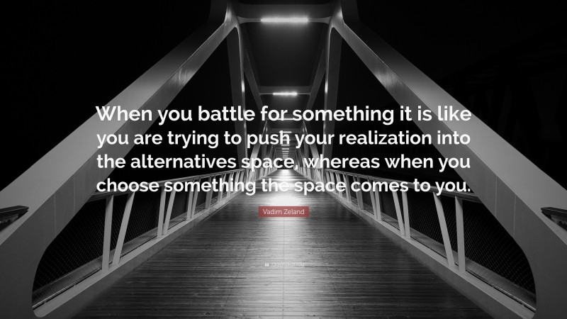 Vadim Zeland Quote: “When you battle for something it is like you are trying to push your realization into the alternatives space, whereas when you choose something the space comes to you.”