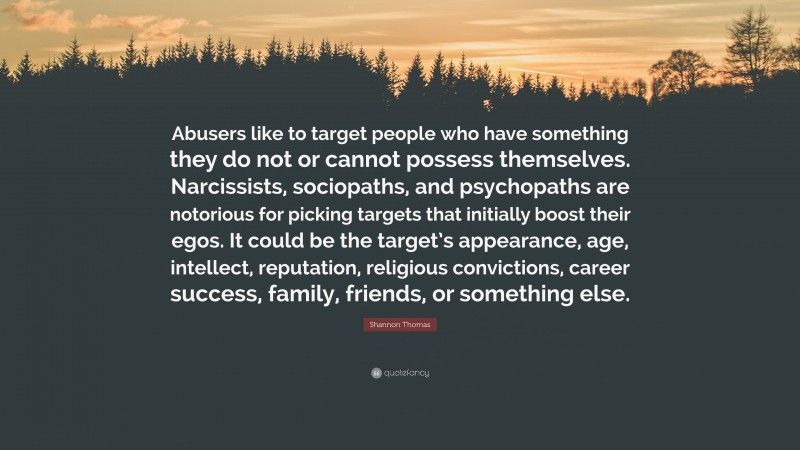 Shannon Thomas Quote: “Abusers like to target people who have something they do not or cannot possess themselves. Narcissists, sociopaths, and psychopaths are notorious for picking targets that initially boost their egos. It could be the target’s appearance, age, intellect, reputation, religious convictions, career success, family, friends, or something else.”