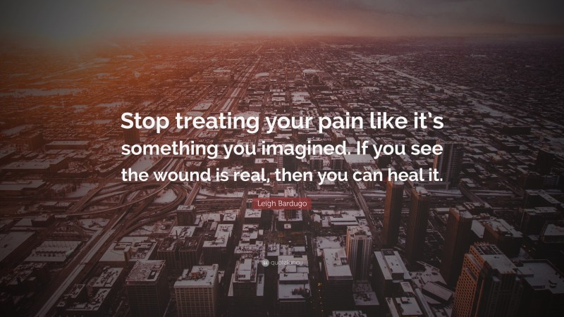 Leigh Bardugo Quote: “Stop treating your pain like it’s something you imagined. If you see the wound is real, then you can heal it.”