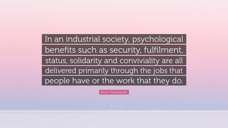 Ernst F. Schumacher Quote: “In an industrial society, psychological benefits such as security, fulfilment, status, solidarity and conviviality are all delivered primarily through the jobs that people have or the work that they do.”