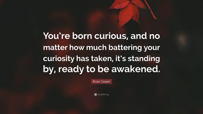 Brian Grazer Quote: “You’re born curious, and no matter how much battering your curiosity has taken, it’s standing by, ready to be awakened.”