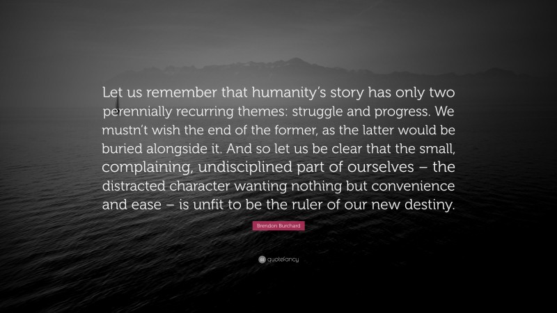 Brendon Burchard Quote: “Let us remember that humanity’s story has only two perennially recurring themes: struggle and progress. We mustn’t wish the end of the former, as the latter would be buried alongside it. And so let us be clear that the small, complaining, undisciplined part of ourselves – the distracted character wanting nothing but convenience and ease – is unfit to be the ruler of our new destiny.”