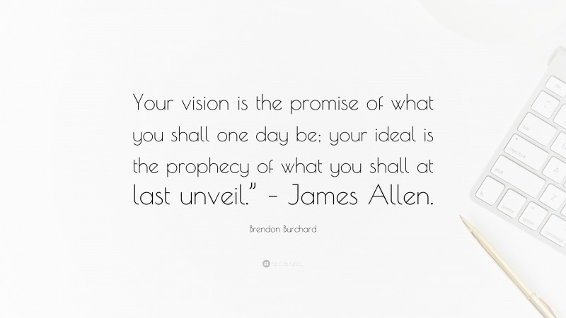 Brendon Burchard Quote: “Your vision is the promise of what you shall one day be; your ideal is the prophecy of what you shall at last unveil.” – James Allen.”