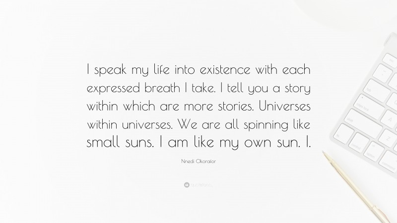Nnedi Okorafor Quote: “I speak my life into existence with each expressed breath I take. I tell you a story within which are more stories. Universes within universes. We are all spinning like small suns. I am like my own sun. I.”