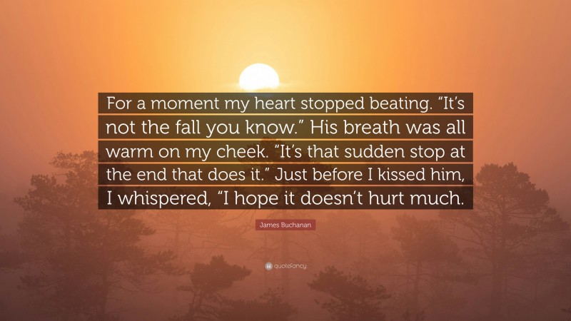 James Buchanan Quote: “For a moment my heart stopped beating. “It’s not the fall you know.” His breath was all warm on my cheek. “It’s that sudden stop at the end that does it.” Just before I kissed him, I whispered, “I hope it doesn’t hurt much.”