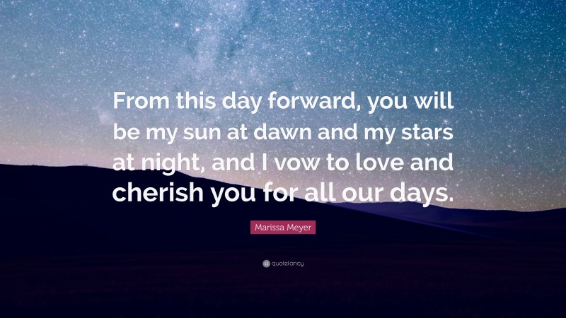 Marissa Meyer Quote: “From this day forward, you will be my sun at dawn and my stars at night, and I vow to love and cherish you for all our days.”