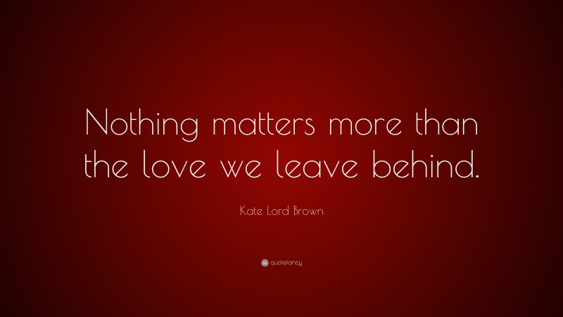 Kate Lord Brown Quote: “Nothing matters more than the love we leave behind.”