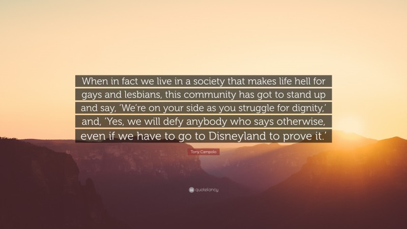 Tony Campolo Quote: “When in fact we live in a society that makes life hell for gays and lesbians, this community has got to stand up and say, ‘We’re on your side as you struggle for dignity,’ and, ‘Yes, we will defy anybody who says otherwise, even if we have to go to Disneyland to prove it.’”