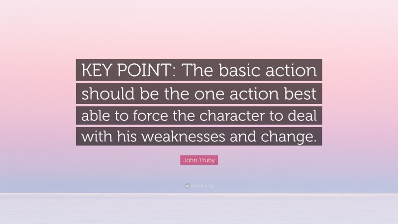 John Truby Quote: “KEY POINT: The basic action should be the one action best able to force the character to deal with his weaknesses and change.”