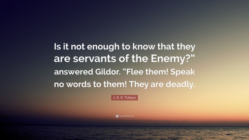 J. R. R. Tolkien Quote: “Is it not enough to know that they are servants of the Enemy?” answered Gildor. “Flee them! Speak no words to them! They are deadly.”