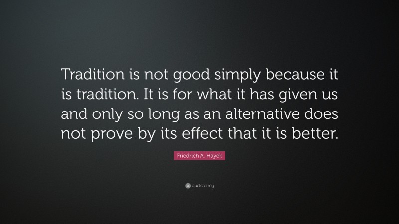 Friedrich A. Hayek Quote: “Tradition is not good simply because it is tradition. It is for what it has given us and only so long as an alternative does not prove by its effect that it is better.”