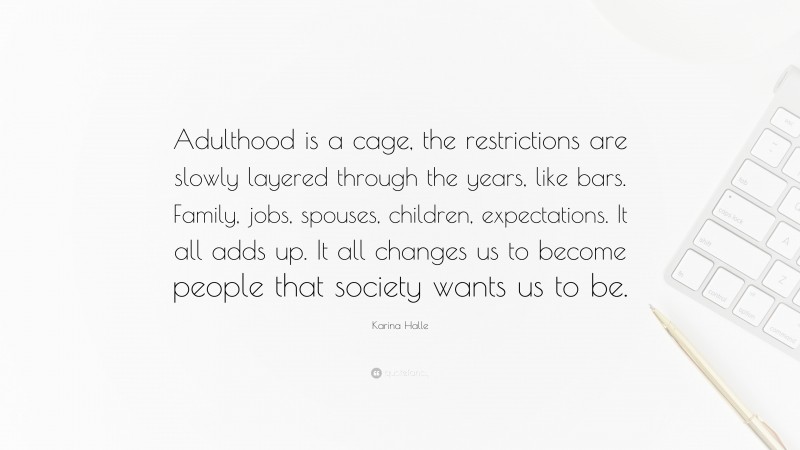 Karina Halle Quote: “Adulthood is a cage, the restrictions are slowly layered through the years, like bars. Family, jobs, spouses, children, expectations. It all adds up. It all changes us to become people that society wants us to be.”