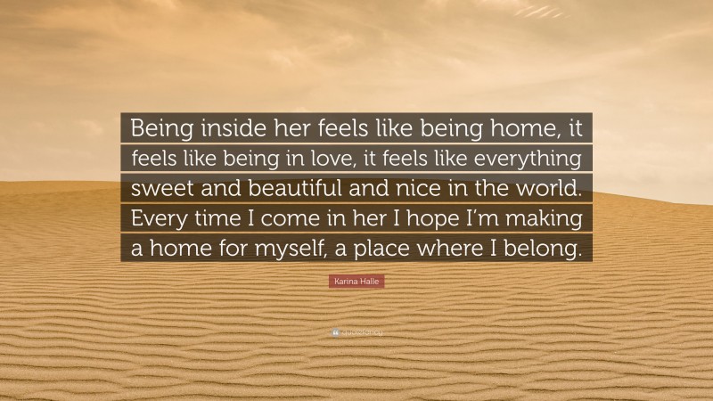 Karina Halle Quote: “Being inside her feels like being home, it feels like being in love, it feels like everything sweet and beautiful and nice in the world. Every time I come in her I hope I’m making a home for myself, a place where I belong.”
