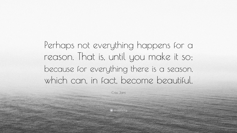 Criss Jami Quote: “Perhaps not everything happens for a reason. That is, until you make it so; because for everything there is a season, which can, in fact, become beautiful.”