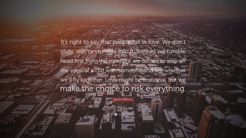Martin Pistorius Quote: “It’s right to say that people fall in love. We don’t glide, slip, or stumble into it. Instead we tumble head first from the moment we decide to step off the edge of a cliff with someone and see whether we’ll fly together. Love might be irrational, but we make the choice to risk everything.”