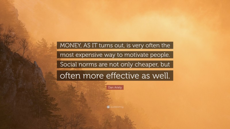 Dan Ariely Quote: “MONEY, AS IT turns out, is very often the most expensive way to motivate people. Social norms are not only cheaper, but often more effective as well.”