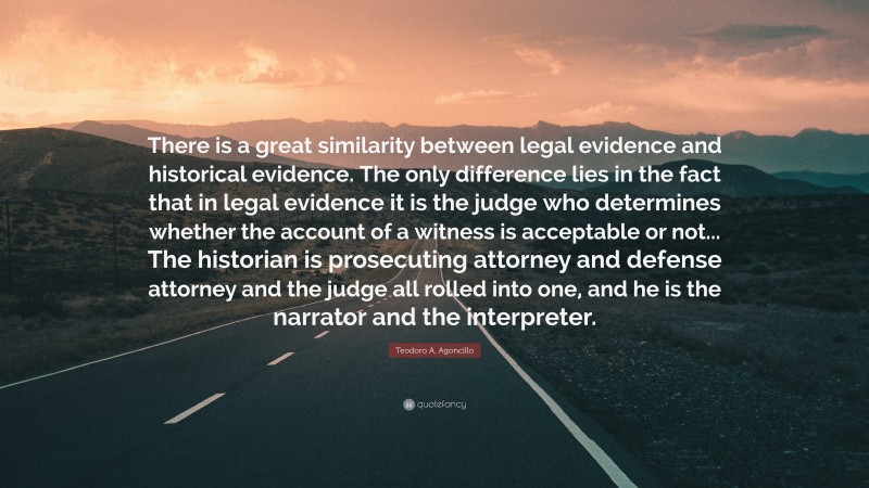 Teodoro A. Agoncillo Quote: “There is a great similarity between legal evidence and historical evidence. The only difference lies in the fact that in legal evidence it is the judge who determines whether the account of a witness is acceptable or not... The historian is prosecuting attorney and defense attorney and the judge all rolled into one, and he is the narrator and the interpreter.”
