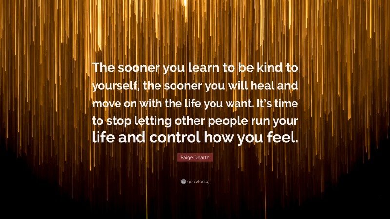 Paige Dearth Quote: “The sooner you learn to be kind to yourself, the sooner you will heal and move on with the life you want. It’s time to stop letting other people run your life and control how you feel.”