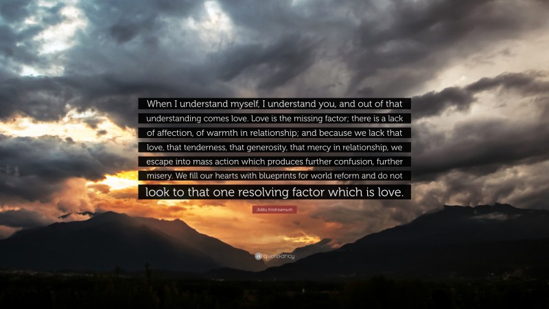 Jiddu Krishnamurti Quote: “When I understand myself, I understand you, and out of that understanding comes love. Love is the missing factor; there is a lack of affection, of warmth in relationship; and because we lack that love, that tenderness, that generosity, that mercy in relationship, we escape into mass action which produces further confusion, further misery. We fill our hearts with blueprints for world reform and do not look to that one resolving factor which is love.”