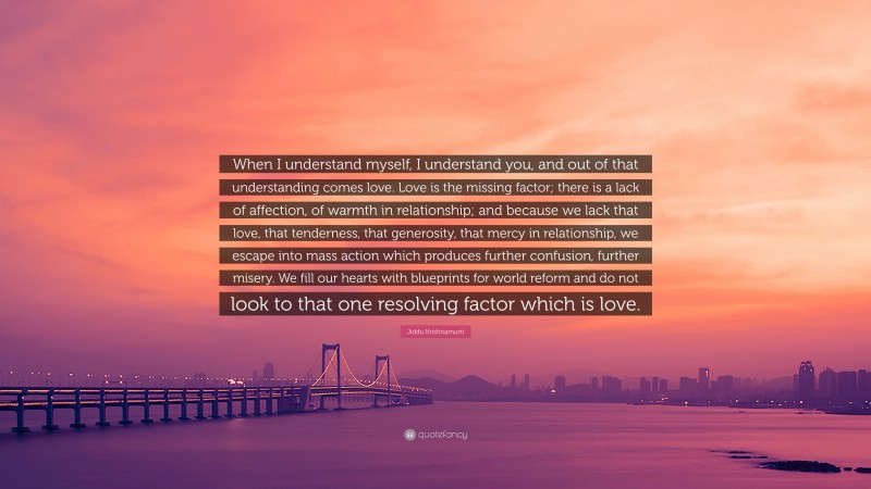 Jiddu Krishnamurti Quote: “When I understand myself, I understand you, and out of that understanding comes love. Love is the missing factor; there is a lack of affection, of warmth in relationship; and because we lack that love, that tenderness, that generosity, that mercy in relationship, we escape into mass action which produces further confusion, further misery. We fill our hearts with blueprints for world reform and do not look to that one resolving factor which is love.”