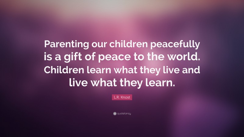L.R. Knost Quote: “Parenting our children peacefully is a gift of peace to the world. Children learn what they live and live what they learn.”