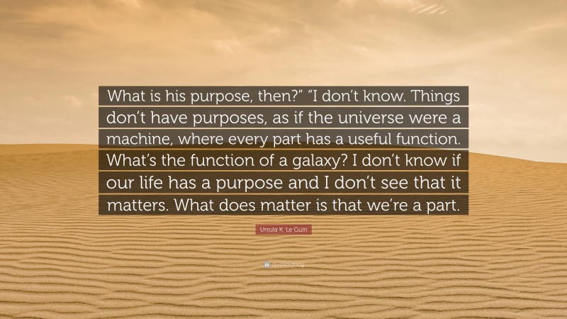 Ursula K. Le Guin Quote: “What is his purpose, then?” “I don’t know. Things don’t have purposes, as if the universe were a machine, where every part has a useful function. What’s the function of a galaxy? I don’t know if our life has a purpose and I don’t see that it matters. What does matter is that we’re a part.”