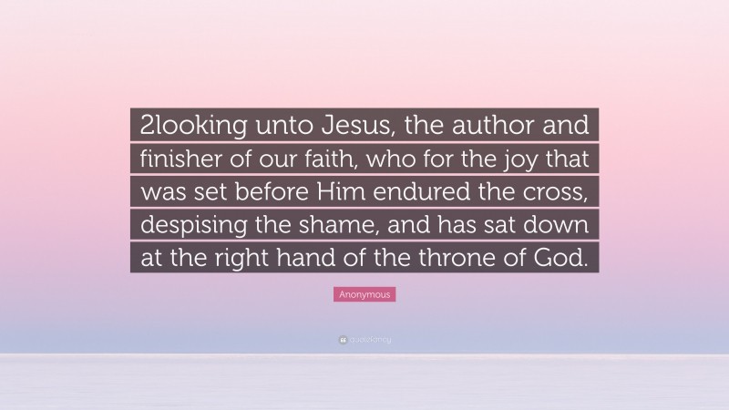 Anonymous Quote: “2looking unto Jesus, the author and finisher of our faith, who for the joy that was set before Him endured the cross, despising the shame, and has sat down at the right hand of the throne of God.”
