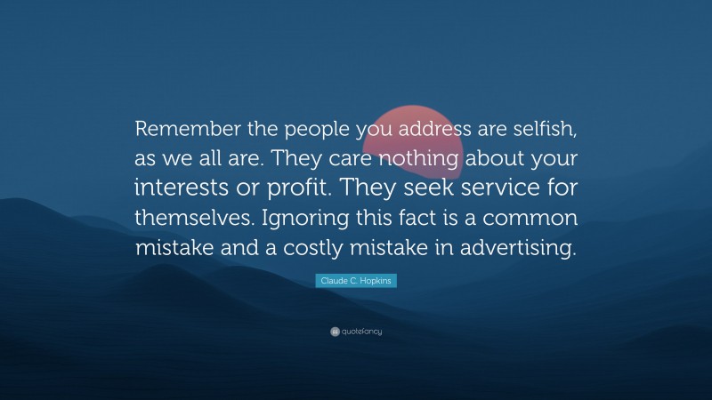Claude C. Hopkins Quote: “Remember the people you address are selfish, as we all are. They care nothing about your interests or profit. They seek service for themselves. Ignoring this fact is a common mistake and a costly mistake in advertising.”