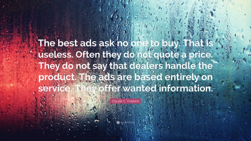 Claude C. Hopkins Quote: “The best ads ask no one to buy. That is useless. Often they do not quote a price. They do not say that dealers handle the product. The ads are based entirely on service. They offer wanted information.”
