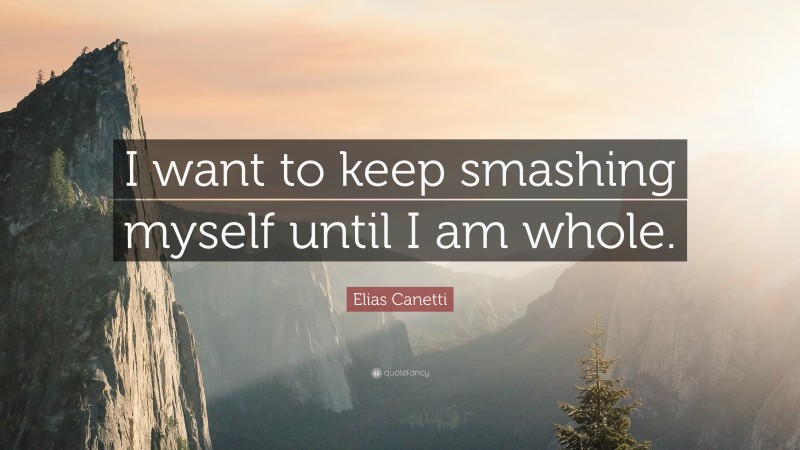 Elias Canetti Quote: “I want to keep smashing myself until I am whole.”