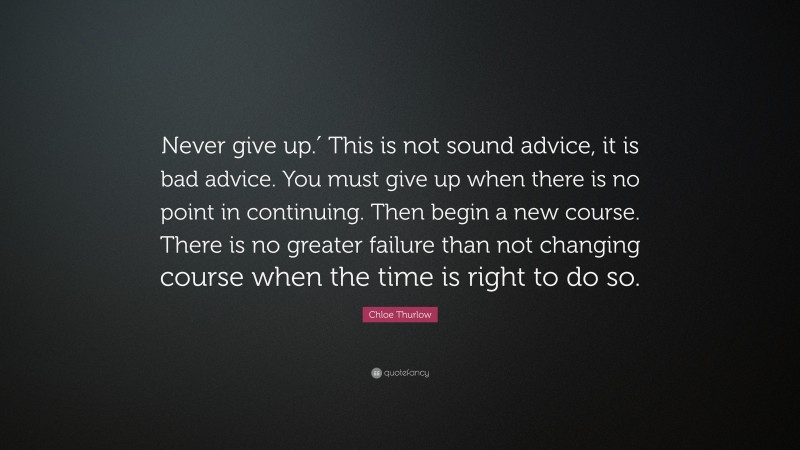 Chloe Thurlow Quote: “Never give up.′ This is not sound advice, it is bad advice. You must give up when there is no point in continuing. Then begin a new course. There is no greater failure than not changing course when the time is right to do so.”