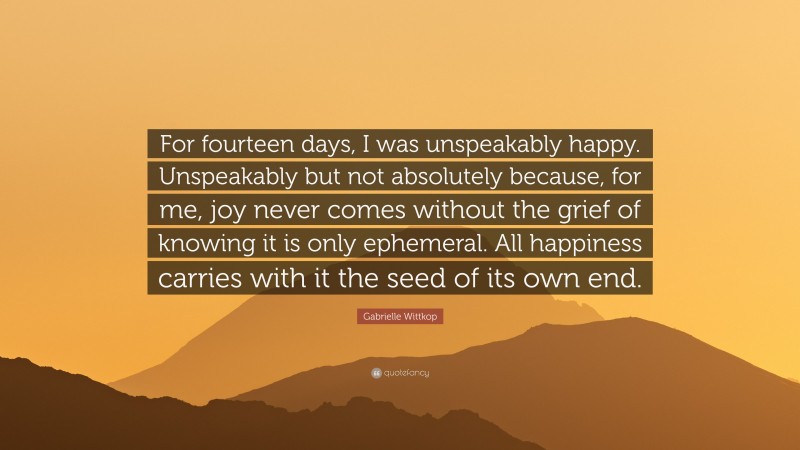 Gabrielle Wittkop Quote: “For fourteen days, I was unspeakably happy. Unspeakably but not absolutely because, for me, joy never comes without the grief of knowing it is only ephemeral. All happiness carries with it the seed of its own end.”