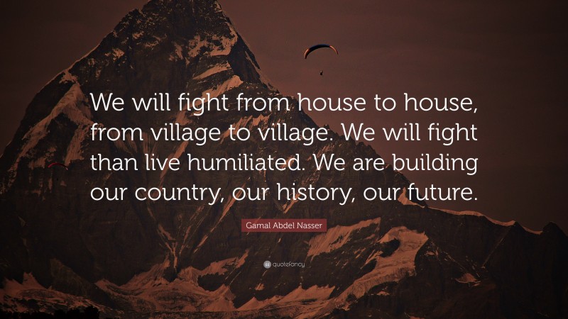 Gamal Abdel Nasser Quote: “We will fight from house to house, from village to village. We will fight than live humiliated. We are building our country, our history, our future.”