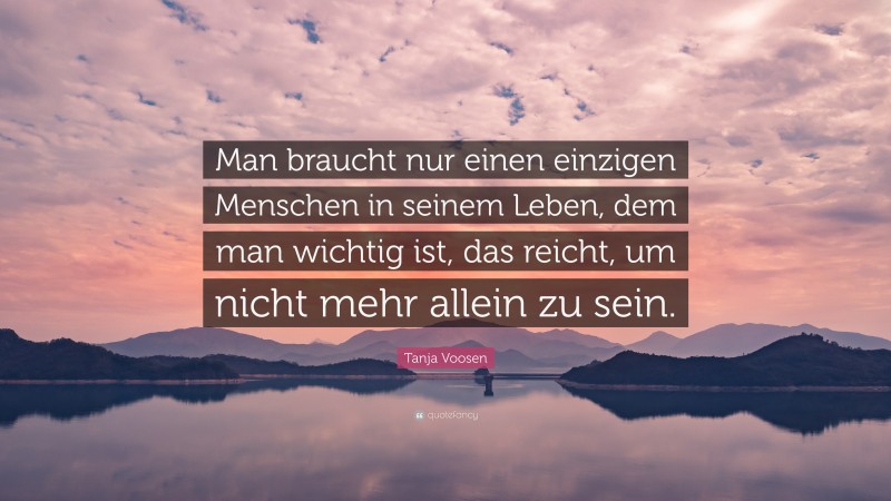 Tanja Voosen Quote: “Man braucht nur einen einzigen Menschen in seinem Leben, dem man wichtig ist, das reicht, um nicht mehr allein zu sein.”