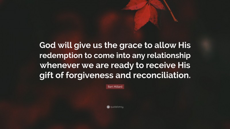 Bart Millard Quote: “God will give us the grace to allow His redemption to come into any relationship whenever we are ready to receive His gift of forgiveness and reconciliation.”