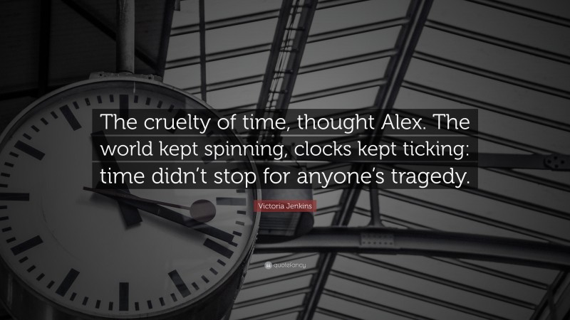 Victoria Jenkins Quote: “The cruelty of time, thought Alex. The world kept spinning, clocks kept ticking: time didn’t stop for anyone’s tragedy.”