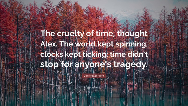 Victoria Jenkins Quote: “The cruelty of time, thought Alex. The world kept spinning, clocks kept ticking: time didn’t stop for anyone’s tragedy.”