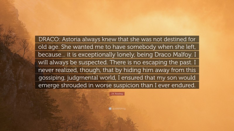 J.K. Rowling Quote: “DRACO: Astoria always knew that she was not destined for old age. She wanted me to have somebody when she left, because... it is exceptionally lonely, being Draco Malfoy. I will always be suspected. There is no escaping the past. I never realized, though, that by hiding him away from this gossiping, judgmental world, I ensured that my son would emerge shrouded in worse suspicion than I ever endured.”
