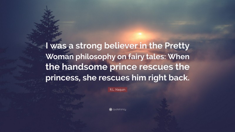 R.L. Naquin Quote: “I was a strong believer in the Pretty Woman philosophy on fairy tales: When the handsome prince rescues the princess, she rescues him right back.”
