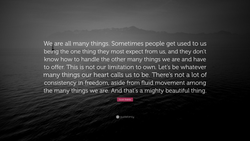 Scott Stabile Quote: “We are all many things. Sometimes people get used to us being the one thing they most expect from us, and they don’t know how to handle the other many things we are and have to offer. This is not our limitation to own. Let’s be whatever many things our heart calls us to be. There’s not a lot of consistency in freedom, aside from fluid movement among the many things we are. And that’s a mighty beautiful thing.”